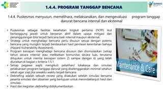 1.4.4. PROGRAM TANGGAP BENCANA
1.4.4. Puskesmas menyusun, memelihara, melaksanakan, dan mengevaluasi program tanggap
darurat bencana internal dan eksternal
• Puskesmas sebagai fasilitas kesehatan tingkat pertama (FKTP) ikut
bertanggung jawab untuk berperan aktif dalam upaya mitigasi dan
penanggulangan bila terjadi bencana baik internal maupun eksternal.
• Strategi untuk menghadapi bencana perlu disusun sesuai dengan potensi
bencana yang mungkin terjadi berdasarkan hasil penilaian kerentanan bahaya
(Hazard Vulnerability Assesment).
• Program kesiapan menghadapi bencana disusun dan disimulasikan (setiap
tahun secara internal atau melibatkan komunitas secara luas, terutama
ditujukan untuk menilai kesiapan sistem 2) sampai dengan 6) yang telah
diuraikan di bagian c kriteria 1.5.1.
• Setiap pegawai wajib mengikuti pelatihan/ lokakarya dan simulasi
pelaksanaan program tanggap darurat yang diselenggarakan minimal setahun
sekali agar siap jika sewaktu-waktu terjadi bencana
• Debriefing adalah sebuah review yang dilakukan setelah simulasi bersama
peserta simulasi dan observer yang bertujuan untuk menindaklanjuti hasil dari
simulasi.
• Hasil dari kegiatan debriefing didokumentasikan .
 