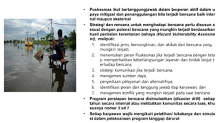 • Puskesmas ikut bertanggungjawab dalam berperan aktif dalam u
paya mitigasi dan penanggulangan bila terjadi bencana baik inter
nal maupun eksternal
• Strategi dan rencana untuk menghadapi bencana perlu disusun s
esuai dengan potensi bencana yang mungkin terjadi berdasarkan
hasil penilaian kerentanan bahaya (Hazard Vulnerability Assesme
nt), meliputi:
1. identifikasi jenis, kemungkinan, dan akibat dari bencana yang
mungkin terjadi,
2. menentukan peran Puskesmas jika terjadi bencana dengan teta
p memperhatikan keberlangsungan layanan dan tindak lanjut t
erhadap bencana,
3. strategi komunikasi jika terjadi bencana,
4. manajemen sumber daya,
5. penyediaan pelayanan dan alternatifnya,
6. identifikasi peran dan tanggung jawab tiap karyawan, dan
7. manajemen konflik yang mungkin terjadi pada saat bencana
• Program persiapan bencana disimulasikan (disaster drill) setiap
tahun secara internal atau melibatkan komunitas secara luas, khu
susnya nomer 3 sd 7
• Setiap karyawan wajib mengikuti pelatihan/ lokakarya dan simula
si dalam pelaksanaan program tanggap darurat
 
