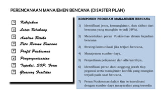 PERENCANAAN MANAJEMEN BENCANA (DISASTER PLAN)
KEBIJAKAN
V
V
V
V
V
V
V
V
KOMPONEN PROGRAM MANAJEMEN BENCANA
1) Identifikasi jenis, kemungkinan, dan akibat dari
bencana yang mungkin terjadi (HVA),
2) Menentukan peran Puskesmas dalam kejadian
bencana
3) Strategi komunikasi jika terjadi bencana,
4) Manajemen sumber daya,
5) Penyediaan pelayanan dan alternatifnya,
6) Identifikasi peran dan tanggung jawab tiap
pegawai serta manajemen konflik yang mungkin
terjadi pada saat bencana,
7) Peran Puskesmas dalam tim terkoordinasi
dengan sumber daya masyarakat yang tersedia
 
