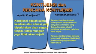 Kontijensi adalah suatu
keadaan atau situasi yang
diperkirakan akan segera
terjadi, tetapi mungkin
juga tidak akan terjadi
Apa itu Kontijensi ?
Rencana Kontijensi adalah
Suatu proses identifikasi dan
penyusunan rencana yang
didasarkan pada situasi
kontijensi atau situasi yg belum
tentu terjadi .
Rencana kontijensi ada kemung-
kinan tidak dilakukan (diaktifkan)
jika keadaan yang diprediksi
tidak terjadi
Apa itu
RencanaKontijensi ?
Sumber “Pengantar Perencanaan Kontijensi” oleh Bakornas PBP
 
