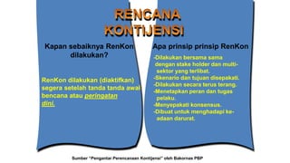 RenKon dilakukan (diaktifkan)
segera setelah tanda tanda awal
bencana atau peringatan
dini.
Kapan sebaiknya RenKon
dilakukan? -Dilakukan bersama sama
dengan stake holder dan multi-
sektor yang terlibat.
-Skenario dan tujuan disepakati.
-Dilakukan secara terus terang.
-Menetapkan peran dan tugas
pelaku.
-Menyepakati konsensus.
-Dibuat untuk menghadapi ke-
adaan darurat.
Apa prinsip prinsip RenKon
Sumber “Pengantar Perencanaan Kontijensi” oleh Bakornas PBP
 
