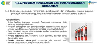 1.4.5. PROGRAM PENCEGAHAN DAN PENANGGULANGAN
KEBAKARAN
1.4.5 Puskesmas menyusun, memelihara, melaksanakan, dan melakukan evaluasi program
pencegahan dan penanggulangan bahaya kebakaran termasuk sarana evakuasi
POKOK PIKIRAN:
• Setiap fasilitas kesehatan termasuk Puskesmas mempunyai risiko
terhadap terjadinya kebakaran
• Program pencegahan dan penanggulangan kebakaran perlu disusun
sebagai wujud kesiagaan Puskesmas terhadap terjadinya kebakaran
• Yang dimaksud dengan sistem proteksi adalah penyediaan proteksi
kebakaran baik aktif mau pasif.
• Proteksi kebakaran aktif, contohnya APAR, sprinkler, detektor panas,
dan detektor asap,
• Proteksi kebakaran secara pasif, contohnya: jalur evakuasi, pintu
darurat, tangga darurat, tempat titik kumpul aman.
 