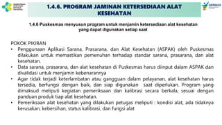 1.4.6. PROGRAM JAMINAN KETERSEDIAAN ALAT
KESEHATAN
POKOK PIKIRAN
• Penggunaan Aplikasi Sarana, Prasarana, dan Alat Kesehatan (ASPAK) oleh Puskesmas
dilakukan untuk memastikan pemenuhan terhadap standar sarana, prasarana, dan alat
kesehatan.
• Data sarana, prasarana, dan alat kesehatan di Puskesmas harus diinput dalam ASPAK dan
divalidasi untuk menjamin kebenarannya
• Agar tidak terjadi keterlambatan atau gangguan dalam pelayanan, alat kesehatan harus
tersedia, berfungsi dengan baik, dan siap digunakan saat diperlukan. Program yang
dimaksud meliputi kegiatan pemeriksaan dan kalibrasi secara berkala, sesuai dengan
panduan produk tiap alat kesehatan.
• Pemeriksaan alat kesehatan yang dilakukan petugas meliputi : kondisi alat, ada tidaknya
kerusakan, kebersihan, status kalibrasi, dan fungsi alat
1.4.6 Puskesmas menyusun program untuk menjamin ketersediaan alat kesehatan
yang dapat digunakan setiap saat
 