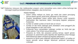 1.4.7. PROGRAM KETERSEDIAAN UTILITAS
1.4.7 Puskesmas menyusun dan melaksanakan program untuk memastikan semu sistem utilitas berfungsi dan
mencegah terjadinya ketidaktersediaan, kegagalan, atau kontaminasi
POKOK PIKIRAN
• Sistem utilitas meliputi air, listrik, gas medis dan sistem penunjang
lainnya seperti genset, panel listrik, perpipaan air dan lainnya.
• Program pengelolaan sistem utilitas perlu disusun untuk menjamin
ketersediaan dan keamanan dalam menunjang kegiatan pelayanan
Puskesmas
• Sumber air adalah sumber air bersih dan air minum.
• Sumber air dan listrik cadangan perlu disediakan untuk pengganti jika
terjadi kegagalan air dan/ atau listrik.
• Puskesmas harus menyediakan cadangan sumber air, listrik dan gas
medis selama 7 hari 24 jam sesuai kebutuhan.
• Prasarana air, listrik, dan prasarana penting lainnya, seperti genset,
perpipaan air, panel listrik, perlu diperiksa dan dipelihara untuk menjaga
ketersediaannya dalam mendukung kegiatan pelayanan .
• prasarana air bersih perlu dilakukan pemeriksaan seperti, uji kualitas air
secara periodik sesuai dengan ketentuan peraturan perundang-
undangan
 