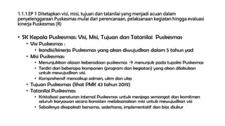 1.1.1.EP 1 Ditetapkan visi, misi, tujuan dan tatanilai yang menjadi acuan dalam
penyelenggaraan Puskesmas mulai dari perencanaan, pelaksanaan kegiatan hingga evaluasi
kinerja Puskesmas (R)
• SK Kepala Puskesmas: Visi, Misi, Tujuan dan Tatanilai Puskesmas
• Visi Puskesmas :
• kondisi/kinerja Puskesmas yang akan diwujudkan dalam 5 tahun yad
• Misi Puskesmas:
• Menunjukkan alasan keberadaan puskesmas  menunjuk pada tupoksi Puskesmas
• Terdiri dari beberapa komponen (program dan kegiatan) yang akan dilakukan
untuk mewujudkan visi.
• Komprehensif mencakup admen, ukm dan ukp
• Tujuan Puskesmas (lihat PMK 43 tahun 2019)
• Tatanilai Puskesmas:
• Kristalisasi peraturan internal Puskesmas untuk menjaga semangat dan komitmen
seluruh karyawan secara konsisten melaksanakan misi untuk mewujudkan visi
• Sebaiknya disepakati bersama, sederhana, implementatif dan bias diukur
 