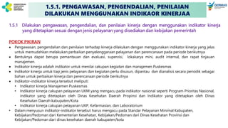 1.5.1. PENGAWASAN, PENGENDALIAN, PENILAIAN
DILAKUKAN MENGGUNAKAN INDIKAOR KINERJAA
1.5.1 Dilakukan pengawasan, pengendalian, dan penilaian kinerja dengan menggunakan indikator kinerja
yang ditetapkan sesuai dengan jenis pelayanan yang disediakan dan kebijakan pemerintah
POKOK PIKIRAN
 Pengawasan, pengendalian dan penilaian terhadap kinerja dilakukan dengan menggunakan indikator kinerja yang jelas
untuk memudahkan melakukan perbaikan penyelenggaraan pelayanan dan perencanaan pada periode berikutnya
 Bentuknya dapat berupa pemantauan dan evaluasi, supervisi, lokakarya mini, audit internal, dan rapat tinjauan
manajemen.
 Indikator kinerja adalah indikator untuk menilai cakupan kegiatan dan manajemen Puskesmas
 Indikator kinerja untuk tiap jenis pelayanan dan kegiatan perlu disusun, dipantau dan dianalisis secara periodik sebagai
bahan untuk perbaikan kinerja dan perencanaan periode berikutnya
 Indikator-indikator kinerja tersebut meliputi:
• Indikator kinerja Manajemen Puskesmas
• Indikator kinerja cakupan pelayanan UKM yang mengacu pada indikator nasional seperti Program Prioritas Nasional,
indikator yang ditetapkan oleh Dinas Kesehatan Daerah Propinsi dan Indikator yang ditetapkan oleh Dinas
Kesehatan Daerah kabupaten/Kota
• Indikator kinerja cakupan pelayanan UKP, Kefarmasian, dan Laboratorium
• Dalam menyusun indikator-indikator tersebut harus mengacu pada Standar Pelayanan Minimal Kabupaten,
Kebijakan/Pedoman dari Kementerian Kesehatan, Kebijakan/Pedoman dari Dinas Kesehatan Provinsi dan
Kebijakan/Pedoman dari dinas kesehatan daerah kabupaten/kota
 