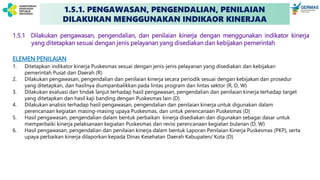 1.5.1 Dilakukan pengawasan, pengendalian, dan penilaian kinerja dengan menggunakan indikator kinerja
yang ditetapkan sesuai dengan jenis pelayanan yang disediakan dan kebijakan pemerintah
ELEMEN PENILAIAN
1. Ditetapkan indikator kinerja Puskesmas sesuai dengan jenis-jenis pelayanan yang disediakan dan kebijakan
pemerintah Pusat dan Daerah (R)
2. Dilakukan pengawasan, pengendalian dan penilaian kinerja secara periodik sesuai dengan kebijakan dan prosedur
yang ditetapkan, dan hasilnya diumpanbalikkan pada lintas program dan lintas sektor (R, D, W)
3. Dilakukan evaluasi dan tindak lanjut terhadap hasil pengawasan, pengendalian dan penilaian kinerja terhadap target
yang ditetapkan dan hasil kaji banding dengan Puskesmas lain (D)
4. Dilakukan analisis terhadap hasil pengawasan, pengendalian dan penilaian kinerja untuk digunakan dalam
perencanaan kegiatan masing-masing upaya Puskesmas, dan untuk perencanaan Puskesmas (D)
5. Hasil pengawasan, pengendalian dalam bentuk perbaikan kinerja disediakan dan digunakan sebagai dasar untuk
memperbaiki kinerja pelaksanaan kegiatan Puskesmas dan revisi perencanaan kegiatan bulanan (D, W)
6. Hasil pengawasan, pengendalian dan penilaian kinerja dalam bentuk Laporan Penilaian Kinerja Puskesmas (PKP), serta
upaya perbaikan kinerja dilaporkan kepada Dinas Kesehatan Daerah Kabupaten/ Kota (D)
1.5.1. PENGAWASAN, PENGENDALIAN, PENILAIAN
DILAKUKAN MENGGUNAKAN INDIKAOR KINERJAA
 