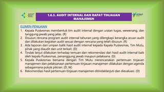 ELEMEN PENILAIAN
1. Kepala Puskesmas membentuk tim audit internal dengan uraian tugas, wewenang, dan
tanggung jawab yang jelas. (R)
2. Disusun rencana program audit internal tahunan yang dilengkapi kerangka acuan audit
dan dilakukan kegiatan audit sesuai dengan rencana yang telah disusun. (R)
3. Ada laporan dan umpan balik hasil audit internal kepada Kepala Puskesmas, Tim Mutu,
pihak yang diaudit dan unit terkait. (D)
4. Tindak lanjut dilakukan terhadap temuan dan rekomendasi dari hasil audit internal baik
oleh kepala Puskesmas, penanggung jawab maupun pelaksana. (D)
5. Kepala Puskesmas bersama dengan Tim Mutu merencanakan pertemuan tinjauan
manajemen dan pelaksanaan pertemuan tinjauan manajemen dilakukan dengan agenda
sebagaimana pokok pikiran. (D, W)
6. Rekomendasi hasil pertemuan tinjauan manajemen ditindaklanjuti dan dievaluasi. (D)
1.6.3. AUDIT INTERNAL DAN RAPAT TINJAUAN
MANAJEMEN
 