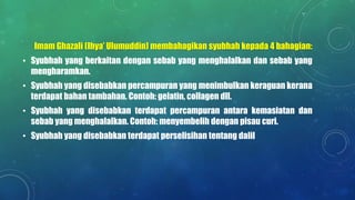 Imam Ghazali (Ihya’ Ulumuddin) membahagikan syubhah kepada 4 bahagian:
• Syubhah yang berkaitan dengan sebab yang menghalalkan dan sebab yang
mengharamkan.
• Syubhah yang disebabkan percampuran yang menimbulkan keraguan kerana
terdapat bahan tambahan. Contoh: gelatin, collagen dll.
• Syubhah yang disebabkan terdapat percampuran antara kemasiatan dan
sebab yang menghalalkan. Contoh: menyembelih dengan pisau curi.
• Syubhah yang disebabkan terdapat perselisihan tentang dalil
 
