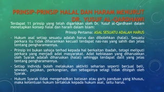 PRINSIP-PRINSIP HALAL DAN HARAM MENURUT
DR. YUSUF AL-QARDHAWI
Terdapat 11 prinsip yang telah digariskan oleh Dr. Yusuf al-Qardhawi dalam
menetapkan konsep halal dan haram dalam Islam:
Prinsip Pertama: ASAL SESUATU ADALAH HARUS
- Hukum asal setiap sesuatu adalah harus dan dibolehkan (halal). Sesuatu
perkara itu tidak diharamkan kecuali terdapat nas-nas yang sahih dan jelas
tentang pengharamannya.
- Prinsip ini bukan sahaja terhad kepada hal berkaitan ibadah, tetapi meliputi
perkara yang menjadi adat masyarakat. Adat kebiasaan yang diharuskkan
oleh Syarak adalah diharuskan (halal) sehingga terdapat dalil yang jelas
tentang pengharamannya.
- Setiap individu boleh melakukan aktiviti seharian seperti berjual beli,
sewaan, pajakan, perkongsian, dan sebagainya selagi tidak ditegah oleh
Syarak.
- Hukum Syarak tidak mengehadkan batasan atau garis panduan yang khusus,
maka ketentuan hukum tertakluk kepada hukum asal, iaitu harus.
 