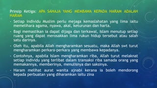 Prinsip Ketiga: APA SAHAJA YANG MEMBAWA KEPADA HARAM ADALAH
HARAM
- Setiap individu Muslim perlu mejaga kemaslahatan yang lima iaitu
memelihara agama, nyawa, akal, keturunan dan harta.
- Bagi memastikan ia dapat dijaga dan terkawal, Islam menutup setiap
ruang yang dapat merosakkan lima rukun hidup tersebut atau salah
satu darinya.
- Oleh itu, apabila Allah mengharamkan sesuatu, maka Allah swt turut
mengharamkan perkara-perkara yang membawa kepadanya.
- Contohnya, apabila Islam mengharamkan riba, Allah turut melaknat
setiap individu yang terlibat dalam transaksi riba samada orang yang
memakannya, memberinya, menulisnya dan saksinya.
- Haram melihat aurat wanita ajnabi kerana ia boleh mendorong
kepada perbuatan yang diharamkan iaitu zina
 