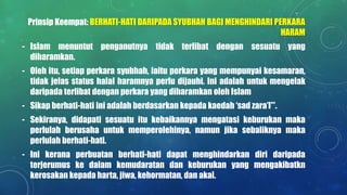 Prinsip Keempat: BERHATI-HATI DARIPADA SYUBHAH BAGI MENGHINDARI PERKARA
HARAM
- Islam menuntut penganutnya tidak terlibat dengan sesuatu yang
diharamkan.
- Oleh itu, setiap perkara syubhah, iaitu perkara yang mempunyai kesamaran,
tidak jelas status halal haramnya perlu dijauhi. Ini adalah untuk mengelak
daripada terlibat dengan perkara yang diharamkan oleh Islam
- Sikap berhati-hati ini adalah berdasarkan kepada kaedah ‘sad zara’I’”.
- Sekiranya, didapati sesuatu itu kebaikannya mengatasi keburukan maka
perlulah berusaha untuk memperolehinya, namun jika sebaliknya maka
perlulah berhati-hati.
- Ini kerana perbuatan berhati-hati dapat menghindarkan diri daripada
terjerumus ke dalam kemudaratan dan keburukan yang mengakibatkn
kerosakan kepada harta, jiwa, kehormatan, dan akal.
 