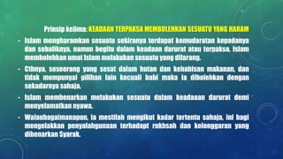 Prinsip kelima: KEADAAN TERPAKSA MEMBOLEHKAN SESUATU YANG HARAM
- Islam mengharamkan sesuatu sekiranya terdapat kemudaratan kepadanya
dan sebaliknya, namun begitu dalam keadaan darurat atau terpaksa, Islam
membolehkan umat Islam melakukan sesuatu yang dilarang.
- Cthnya, seseorang yang sesat dalam hutan dan kehabisan makanan, dan
tidak mempunyai pilihan lain kecuali babi maka ia dibolehkan dengan
sekadarnya sahaja.
- Islam membenarkan melakukan sesuatu dalam keadaaan darurat demi
menyelamatkan nyawa.
- Walaubagaimanapun, ia mestilah mengikut kadar tertentu sahaja, ini bagi
mengelakkan penyalahgunaan terhadapt rukhsah dan kelonggaran yang
dibenarkan Syarak.
 
