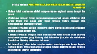 Prinsip keenam: PERATURAN HALAL DAN HARAM ADALAH BERSIFAT UMUM DAN
MENYELURUH
- Hukum halal atau haram adalah menyeluruh merangkumi semua tempat dan
masa.
- Contohnya mencuri, Islam mengharamkan mencuri samada dilakukan oleh
orang Islam atau orang kafir tanpa mengira status, pangkat atau
kedudukannya dalam masyarakat.
- Menurut Dr. Wahbah Zuhaili, tiada beza antara individu deengan individu lain,
tempat dengan tempat lain.
- Samada berada di wilayah Islam atau wilayah kafir, Muslim tetap dilarang
melakukan perkara yang dilarang oleh Islam dan jika jelas dia melakukan
kesalahan, dia tetap dikenakan hukuman.
- Ini bermaksud, Islam tidak mengharamkan sesuatu perkara hanya kepada
sesuatu kaum, sesuatu golongan ataupun individu tertentu sahaja, tetapi ia
merangkumi seluruh umat Islam.
 