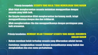 Prinsip kesepuluh: SESUATU YANG HALAL TIDAK MEMERLUKAN YANG HARAM
- Allah tidak mengharamkan sesuatu melainkan menggantikan dengan
sesuatu yang lebih baik.
- Ibn Qayyim menyatakan Allah mengharamkan bertenung nasib, tetapi
menggantikannya dengan doa dan istikharah.
- Allah mengharamkan riba dan menggantikannya dengan perniagaan yang
baik urusannya.
Prinsip kesebelas: MEMBUAT HELAH TERHADAP SESUATU YANG HARAM, HUKUMNYA
ADALAH HARAM
- Hukum membuat helah terhadap sesuatu yang diharamkan adalah haram.
- Contohnya, menghalalkan rasuah dengan menjadikannya wang hadiah dan
menghalalkan zina atas nama perkahwinan.
 