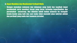 d. Dapat Membina dan Membentuk Peribadi Mulia
• Dengan memakan makanan dan minuman yang halal dan tayyibah dapat
membentuk serta memberi kesan yang besar terhadap keperibadian dan
perwatakan seseorang. Jika didalam tubuh badan manusia itu mengalir
benda-benda yang baik dan suci maka tidak mustahil akan lahirlah akhlak
dan peribadi yang mulia dari manusia tersebut.
 