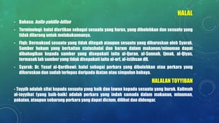 HALAL
- Bahasa: halla-yahillu-hillan
- Terminologi: halal diertikan sebagai sesuatu yang harus, yang dibolehkan dan sesuatu yang
tidak dilarang untuk melakukannanya.
- Fiqh: Bermaksud sesuatu yang tidak ditegah ataupun sesuatu yang diharuskan oleh Syarak.
Sumber hukum yang berkaitan statushalal dan haram dalam makanan/minuman dapat
dibahagikan kepada sumber yang disepakati iaitu al-Quran, al-Sunnah, Ijmak, al-Qiyas,
termasuk lah sumber yang tidak disepakati iaitu al-urf, al-istihsan dll.
- Syarak: Dr. Yusuf al-Qardhawi: halal sebagai perkara yang dibolehkan atau perkara yang
diharuskan dan sudah terlepas daripada ikatan atau simpulan bahaya.
HALALAN TOYYIBAN
- Toyyib adalah sifat kepada sesuatu yang baik dan lawan kepada sesuatu yang buruk. Kalimah
al-toyyibat (yang baik-baik) adalah perkara yang indah samada dalam makanan, minuman,
pakaian, ataupun sebarang perkara yang dapat dicium, dilihat dan didengar.
 