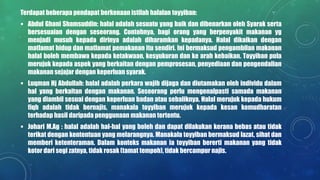 Terdapat beberapa pendapat berkenaan istilah halalan toyyiban:
 Abdul Ghani Shamsuddin: halal adalah sesuatu yang baik dan dibenarkan oleh Syarak serta
bersesuaian dengan seseorang. Contohnya, bagi orang yang berpenyakit makanan yg
menjadi musuh kepada dirinya adalah diharamkan kepadanya. Halal dikaikan dengan
matlamat hidup dan matlamat pemakanan itu sendiri. Ini bermaksud pengambilan makanan
halal boleh membawa kepada ketakwaan, kesyukuran dan ke arah kebaikan. Toyyiban pula
merujuk kepada aspek yang berkaitan dengan pemprosesan, penyediaan dan pengendalian
makanan sejajar dengan keperluan syarak.
 Luqman Hj Abdullah: halal adalah perkara wajib dijaga dan diutamakan oleh individu dalam
hal yang berkaitan dengan makanan. Seseorang perlu mengenalpasti samada makanan
yang diambil sesuai dengan keperluan badan atau sebaliknya. Halal merujuk kepada hukum
fiqh adalah tidak bernajis, manakala toyyiban merujuk kepada kesan kemudharatan
terhadap hasil daripada penggunaan makanan tertentu.
 Johari M.Ag : halal adalah hal-hal yang boleh dan dapat dilakukan kerana bebas atau tidak
terikat dengan kententuan yang melarangnya. Manakala toyyiban bermaksud lazat, sihat dan
memberi ketenteraman. Dalam konteks makanan ia toyyiban bererti makanan yang tidak
kotor dari segi zatnya, tidak rosak (tamat tempoh), tidak bercampur najis.
 
