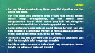 MAKRUH
 Dari segi Bahasa bermaksud yang dibenci, yang tidak digalakkan atau tidak
disukai oleh agama.
 Dari segi syarak pula bermaksud setiap sesuatu yang diminta daripada
mukalaf supaya meninggalkannya, dan tidak berdosa kerana
mengerjakannya. Makruh adalah sesuatu yang lebih baik ditinggalkan
meskipun sekiranya dilakukan ia tidak dianggap salah atau berdosa.
 Konsep makruh bermaksud makanan, produk ataupun diet umat Islam yang
tidak digalakkan mengambilnya sekiranya ia mendatangkan kemudharatan
kepada tubuh badan samada fizikal, mental dan rohani.
 Selain itu, ia juga atas faktor kebersihan diri, penampilan, persekitaran yang
sihat dan kadangkala boleh mengganggu orang lain.
 Contohnya, makan makanan yg berbau busuk yang mengganggu tumpuan
individu lain ketika solat berjemaah di masjid.
 