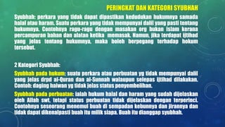 PERINGKAT DAN KATEGORI SYUBHAH
Syubhah: perkara yang tidak dapat dipastikan kedudukan hukumnya samada
halal atau haram. Suatu perkara yang tidak mempunyai dalil yang pasti tentang
hukumnya. Contohnya ragu-ragu dengan masakan org bukan islam kerana
percampuran bahan dan alatan ketika memasak. Namun, jika terdapat ijtihad
yang jelas tentang hukumnya, maka boleh berpegang terhadap hokum
tersebut.
2 Kategori Syubhah:
Syubhah pada hukum: suatu perkara atau perbuatan yg tidak mempunyai dalil
yang jelas drpd al-Quran dan al-Sunnah walaupun selepas ijtihad dilakukan.
Contoh: daging haiwan yg tidak jelas status penyembelihan.
Syubhah pada perbuatan: ialah hukum halal dan haram yang sudah dijelaskan
oleh Allah swt, tetapi status perbuatan tidak dijelaskan dengan terperinci.
Contohnya seseorang menemui buah di sempadan kebunnya dan jirannya dan
tidak dapat dikenalpasti buah itu milik siapa. Buah itu dianggap syubhah.
 