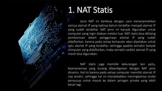 1. NAT Statis
Jenis NAT ini berkerja dengan cara menerjemahkan
semua alamat IP yang tadinya belum terdaftar menjadi alamat IP
yang sudah terdaftar. NAT jenis ini banyak digunakan untuk
computer yang ingin diakses melalui luar. NAT statis bisa dibilang
pemborosan dalam penggunaan alamat IP yang sudah
didaftarkan, karena pada setiap komputer akan dipetakan untuk
satu alamat IP yang terdaftar, sehingga apabila semakin banyak
computer yang didaftarkan, maka semakin sedikit alamat IP yang
masih bisa digunakan.
NAT statis juga memiliki kekurangan lain yaitu,
keamanannya yang kurang dibandignkan dengan NAT jenis
dinamis. Hal ini karena pada setiap computer memiliki alamat IP
nya sendiri, sehingga hal ini menyebabkan meningkatnya resiko
penyusup untuk masuk ke dalam jaringan private yang lebih
besar lagi.
 