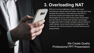 3. Overloading NAT
We Create Quality
Professional PPT Presentation
NAT jenis ini memungkinkan sebuah client untuk
terhubung ke sebuah alamat IP public, tapi pada port yang
berbeda dan berlainan. Oleh karena itu saat NAT ini
menerima sebuah permintaan dari client supaya
dihubungkan ke server, NAT tersebut akan menentukan
port dan nomor IP untuk client tersebut. Keuntungan
menggunakan NAT ini adalah meskipun sebuah alamat IP
sudah dipakai, namun masih tetap bisa digunakan oleh
computer atau client lain karena memiliki beberapa port
yang berbeda.
 