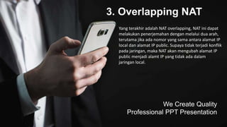 3. Overlapping NAT
We Create Quality
Professional PPT Presentation
Yang terakhir adalah NAT overlapping, NAT ini dapat
melakukan penerjemahan dengan melalui dua arah,
terutama jika ada nomor yang sama antara alamat IP
local dan alamat IP public. Supaya tidak terjadi konflik
pada jaringan, maka NAT akan mengubah alamat IP
public menjadi alamt IP yang tidak ada dalam
jaringan local.
 