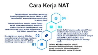 Cara Kerja NAT
Setelah mengirm permintaan, permintaan
tersebut dibalas oleh server dan dikirim ke NAT.
Kemudian NAT akan melanjutkan mengirimkan
ke alamat client.
Setelah permintaan tersebut sampai kepada
server, server akan merespon permintaan
tersebut. Dari sudut pandang server yang
menerima respon, yang terlihat adalah alamat IP
NAT, bukan alamat IP dari client.
Setelah itu NAT akan mencatat alamat IP dari
client kemudian menyimpannya di dalam
sebuah table translasi alamat. Kemudian
setelah itu, alamat IP client ini dirubah menjadi
alamat IP NAT, kemudian NAT akan
mengirimkan sebuah permintaan terhadap
server.
Pertama NAT akan menerima sebuah
permintaan terlebih dahulu dari client yang
berupa paket data, paket data tersebut
ditujukan untuk server remote di internet.
01
02
03
04
Keempat proses tersebut dilakukan
secara berulang kali, sehingga meskipun
client tidak memiliki alamat IP public,
client tetap bisa mengakses internet.
 