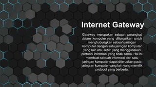 Internet Gateway
Gateway merupakan sebuah perangkat
dalam komputer yang difungsikan untuk
menghubungkan sebuah jaringan
komputer dengan satu jaringan komputer
yang lain atau lebih yang menggunakan
protocol informasi yang tidak sama. Hal ini
membuat sebuah informasi dari satu
jaringan komputer dapat diteruskan pada
jaring an komputer yang lain yang memilik
protocol yang berbeda.
 