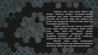 Gateway atau yang sering disebut juga
dengan “Gerbang Jaringan” merupakan sebuah
perangkat yang dapat memudahkan pengguna
komputer dan internet. Salah satu aplikasi atau
contoh dari penggunaan Gateway yang dapat kita
lihat adalah pada Email.
Seperti yang kita tahu bahwa pertukaran
email dapat dilakukan meskipun dalam sistem
yang tidak sama. Kini, seiring dengan
semakin merebaknya penggunaan internet,
pengertian Gateway pun sering melakukan
pergeseran atau mengalami salah arti.
Banyak orang yang menyamakan
Gateway dengan Router, tapi sebenarnya Gateway
dan Router adalah dua perangkat yang berbeda.
 