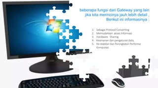 1. Sebagai Protocol Converting
2. Memudahkan akses Informasi
3. Hardware Sharing
4. Keamanan dan pengaturan data,
5. Ke-stabilan dan Peningkatan Performa
Komputasi
beberapa fungsi dari Gateway yang lain
jika kita merincinya jauh lebih detail ,
Berikut ini informasinya :
 