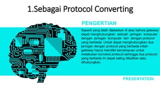 1.Sebagai Protocol Converting
Seperti yang telah dijelaskan di atas bahwa gateway
dapat menghubungkan sebuah jaringan komputer
dengan jaringan komputer lain dengan protocol
yang berbeda. Untuk dapat menghubungkan dua
jaringan dengan protocol yang berbeda inilah
gateway harus memiliki kemampuan untuk
melakukan konversi protocol sehingga dua protocol
yang berbeda ini dapat saling dikaitkan atau
dihubungkan.
PENGERTIAN
PRESENTATION
 