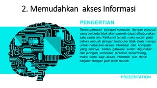 2. Memudahkan akses Informasi
Tanpa gateway, jaringan komputer dengan protocol
yang berbeda tidak akan pernah dapat dihubungkan
satu sama lain. Ketika ini terjadi, maka sudah pasti
bahwa sebuah jaringan komputer tidak akan mampu
untuk melakukan akses informasi dari komputer
yang lainnya. Ketika gateway sudah digunakan
dan jaringan komputer tersebut tersambung,
maka tentu saja akses informasi pun dapat
berjalan dengan jauh lebih mudah.
PENGERTIAN
PRESENTATION
 