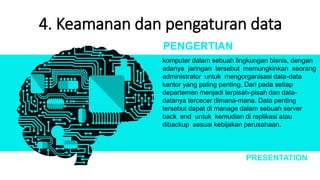 4. Keamanan dan pengaturan data
komputer dalam sebuah lingkungan bisnis, dengan
adanya jaringan tersebut memungkinkan seorang
administrator untuk mengorganisasi data-data
kantor yang paling penting. Dari pada setiap
departemen menjadi terpisah-pisah dan data-
datanya tercecer dimana-mana. Data penting
tersebut dapat di manage dalam sebuah server
back end untuk kemudian di replikasi atau
dibackup sesuai kebijakan perusahaan.
PENGERTIAN
PRESENTATION
 