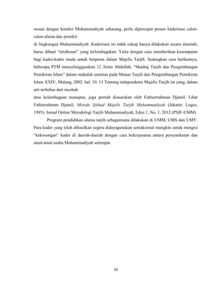10
sesuai dengan kondisi Muhammadiyah sekarang, perlu dipercepat proses kaderisasi calon-
calon ulama dan pemikir
di lingkungan Muhammadiyah. Kaderisasi ini tidak cukup hanya dilakukan secara alamiah,
harus dibuat “terobosan” yang terlembagakan. Yaitu dengan cara memberikan kesempatan
bagi kader-kader muda untuk berperan dalam Majelis Tarjih. Sedangkan cara berikutnya,
beberapa PTM menyelenggarakan 12 Amin Abdullah, “Manhaj Tarjih dan Pengembangan
Pemikiran Islam” dalam makalah seminar pada Munas Tarjih dan Pengembangan Pemikiran
Islam XXIV, Malang, 2002. hal. 10. 13 Tentang independensi Majelis Tarjih ini yang, dalam
arti terbebas dari mazhab
atau kelembagaan manapun, juga pernah disuarakan oleh Fathurrrahman Djamil. Lihat
Fathurrahman Djamil, Metode Ijtihad Majelis Tarjih Muhammadiyah (Jakarta: Logos,
1995). Jurnal Online Metodologi Tarjih Muhammadiyah, Edisi 1, No. 1, 2012 (PSIF-UMM)
Program pendidikan ulama tarjih sebagaimana dilakukan di UMM, UMS dan UMY.
Para kader yang telah dihasilkan segera didayagunakan semaksimal mungkin untuk mengisi
“kekosongan” kader di daerah-daerah dengan cara bekerjasama antara persyarikatan dan
amal-amal usaha Muhammadiyah setempat.
 