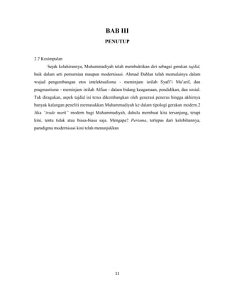 11
BAB III
PENUTUP
2.7 Kesimpulan
Sejak kelahirannya, Muhammadiyah telah membuktikan diri sebagai gerakan tajdid,
baik dalam arti pemurnian maupun modernisasi. Ahmad Dahlan telah memulainya dalam
wujud pengembangan etos intelektualisme - meminjam istilah Syafi‟i Ma‟arif, dan
pragmastisme - meminjam istilah Alfian - dalam bidang keagamaan, pendidikan, dan sosial.
Tak diragukan, aspek tajdid ini terus dikembangkan oleh generasi penerus hingga akhirnya
banyak kalangan peneliti memasukkan Muhammadiyah ke dalam tipologi gerakan modern.2
Jika “trade mark” modern bagi Muhammadiyah, dahulu membuat kita tersanjung, tetapi
kini, tentu tidak atau biasa-biasa saja. Mengapa? Pertama, terlepas dari kelebihannya,
paradigma modernisasi kini telah menunjukkan
 