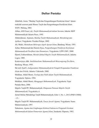 12
Daftar Pustaka
Abdullah, Amin, “Manhaj Tarjih dan Pengembangan Pemikiran Islam” dalam
makalah seminar pada Munas Tarjih dan Pengembangan Pemikiran Islam
XXIV, Malang, 2002.
Abbas, Afifi Fauzi, ed., Tarjih Muhammadiyah dalam Sorotan, Jakarta: IKIP
Muhammadiyah Jakarta Press, 1995.
Abdurrahman, Asjmuni, Manhaj Tarjih Muhammadiyah, Metodologi dan
Aplikasi, Yogyakarta: Pustaka Pelajar, 2002.
Ali, Mukti, Memahami Beberapa Aspek Ajaran Islam, Bandung: Mizan, 1991.
Azhar, Muhammad dan Hamim Ilyas, Pengembangan Pemikiran Keislaman
Muhammadiyah Purifikasi dan Dinamisasi, Yogyakarta: LPPI UMY, 2000.
Djamil, Fathurrahman, Metode Ijtihad Majelis Tarjih Muhammadiyah, Jakarta:
Logos, 1995.
Kuntowijoyo, dkk. Intelektualisme Muhammadiyah Menyongsong Era Baru,
Bandung: Mizan, 1995.
Ma‟arif, Syafi‟i, Independensi Muhammadiyah di Tengah Pergumulan Pemikiran
Islam dan Politik, Jakarta: Cidesindo, 2000.
Mulkhan, Abdul Munir, Teologi dan Fikih dalam Tarjih Muhammadiyah,
Yogyakarta: Sipress, 1994.
Mulkhan, Abdul Munir, Menggugat Muhammadiyah, Yogyakarta: Fajar
Pustaka Baru, 2000.
Majelis Tarjih PP. Muhammadiyah, Himpunan Putusan Majelis Tarjih
Muhammadiyah, Yogyakarta, tt.
Jurnal Online Metodologi Tarjih Muhammadiyah, Edisi 1, No. 1, 2012 (PSIF-UMM)
- 15 -
Majelis Tarjih PP. Muhammadiyah, Tanya Jawab Agama, Yogyakarta: Suara
Muhammadiyah, 1997.
Nakamura, Agama dan Lingkungan Kultural Indonesia Pengaruh Gerakan
Muhammadiyah dalam Pemurnian Agama Islam, Surakarta: Hapsara, 1983.
 
