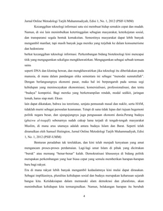 4
Jurnal Online Metodologi Tarjih Muhammadiyah, Edisi 1, No. 1, 2012 (PSIF-UMM)
Kecanggihan teknologi informasi satu sisi membuat hidup semakin cepat dan mudah.
Namun, di sisi lain menimbulkan ketertinggalan sebagian masyarakat, keterkejutan sosial,
dan transparansi segala bentuk kemaksitan. Semestinya masyarakat dapat lebih banyak
mengambil manfaat, tapi masih banyak juga mereka yang terjebak ke dalam konsumerisme
dan hedonisme
berkat kecanggihan teknologi informasi. Perkembangan bidang bioteknologi kini mencapai
titik yang mengagumkan sekaligus mengkhawatirkan. Mengagumkan sebagai sebuah temuan
sains
seperti DNA dan kloning hewan, dan mengkhawatirkan jika teknologi itu diberlakukan pada
manusia, di mana dalam pandangan etika sementara ini sebagai “menodai sunnatullah”.
Dengan berlangsungnya ekonomi pasar, maka hal ini berpengaruh pada semua segi
kehidupan yang meninscayakan ekonomisasi, komersialisasi, professionalisasi, dan tentu
“budaya” kompetisi. Bagi mereka yang berketrampilan rendah, modal sedikit, jaringan
lemah, harus siap mati. Ekses
lain dapat dikatakan, bahwa isu terorisme, senjata pemusnah masal dan nuklir, serta HAM,
tidaklah murni sebagai persoalan keamanan. Tetapi di sana tidak lepas dari tujuan hegemoni
politik negara besar, dan ujungujungnya juga penguasaan ekonomi dunia.Perang budaya
(ghazwu al-tsaqafi) sebenarnya sudah cukup lama terjadi di tengah-tengah masyarakat
Muslim, di mana arus utamaya adalah antara budaya Islam dan Barat. Seperti telah
diramalkan oleh Samuel Hutington, Jurnal Online Metodologi Tarjih Muhammadiyah, Edisi
1, No. 1, 2012 (PSIF-UMM)
Benturan peradaban tak terelakkan, dan kini telah menjadi kenyataan yang amat
mengancam proses-proses perdamaian. Lagi-lagi umat Islam di pihak yang dicitrakan
“buruk” atau memang “benar-benar” kalah. Demokratisasi khususnya di bidang politik
merupakan perkembangan yang luar biasa cepat yang semula memberikan harapan-harapan
baru bagi rakyat.
Era di mana rakyat lebih banyak mengambil kedaulatnnya kini mulai dapat dirasakan.
Sebagai implikasinya, pluralitas kehidupan sosial dan budaya merupakan keharusan sejarah
bangsa kita. Ketidaksiapan dalam memasuki alam demokrasi dan pluralistas, akan
menimbulkan kehidupan kita termarginalkan. Namun, belakangan harapan itu berubah
 