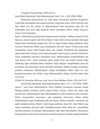 6
(Yogykarta: Pustaka Pelajar, 2002), hal 3-4.
Jurnal Online Metodologi Tarjih Muhammadiyah, Edisi 1, No. 1, 2012 (PSIF-UMM)
Berdasarkan prinsip-prinsip ini, maka dalam merumuskan pemikiran keagamaan,
Tarjih tidak menempatkan akal sebagai instrumen yang paling utama, sebab ia bersifat nisbi.
Bagi Mukti Ali, dari tataran ini Muhammadiyah lebih berorientasi pada teks dan
memberikan porsi kecil pada pemikiran dalam menetapkan hukum. Dalam Himpunan
Putusan Tarjih ditegaskan
bahwa “Allah telah menyatakan bahwa kekuatan akal itu terbatas”. Bahkan, menurut K.H.M.
Djuwaini, pernah menjadi wakil Ketua Majelis Tarjih, bahwa prinsip maslahat tidak dapat
dipakai kalau bertentangan dengan teks. Hal ini sangat berbeda dengan pemikiran tokoh
rasionalis Muhammad Abduh yang mensejajarkan akal dan wahyu.6 Prinsip kedua tidak
membenarkan adanya taklid kepada ulama atau mazhab. Pemahaman dan pengamalan
agama Islam harus merujuk secara langsung kepada al-Qur‟an dan al-Sunnah al-Shahihah.
Untuk menghadapi kenyataan masyarakat awam, Muhammadiyah memperbolehkan apa
yang disebut ittiba‟, berarti mengikuti ajaran dengan kritis dan selektif. Prinsip ketiga
sebenarnya dapat dijelaskan bahwa kehadiran Tarjih bertujuan menghindarkan umat dari
perselisihan dan percekcokan karena persoalan khilafiyah. Melihat kerangka metodologis
pemikiran keagamaan Muhammadiyah sebagai dilembagakan dalam Tarjih ini, serta
kenyataan-kenyataan cara berfikir warga Muhammadiyah sebagai tercermin dalam buku
Soal Jawab
6 Mukti Ali, Memahami Beberapa Aspek Ajaran Islam (Bandung: Mizan, 1991), hal 42-44.
Jurnal Online Metodologi Tarjih Muhammadiyah, Edisi 1, No. 1, 2012 (PSIF-UMM)
Agama 7 serta Suara Muhammadiyah, Munir Mulkhan memberikan komentar tentang
beberapa problem pemikiran Tarjih sebagai berikut. Pertama, bahwa dari aspek corak
pemikirannya, Muhammadiyah dapat dikelompokkan ke dalam pemikiran Islam rasionalis.
Dalam menyelesaikan kasus-kasus serta penentuan stutus-status hukum ibadat,
Muhammadiyah sangat menekankan pada teks agama. Menurut Mulkhan, sebenarnya ada
aspek ketidakkonsistenan Majelis Tarjih dengan pemikiran dasar KH. Ahad Dahlan yang
sangat menekankan akal dan logika. Ketidakkonsistenan inilah, antara lain, menyebabkan
dinamika pemikiran di kalangan Muhammadiyah tidak dapat dipertahankan. Menurutnya,
berbagai diskusi untuk mencari pemecahan masalah menejemen berubah menjadi perdebatan
 