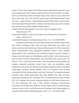 7
teologis. 8 Kedua, bahwa dengan obsesi Muhammadiyah untuk kembali kepada teks agama
secara langsung tanpa terikat sedikitpun kepada pemikiran ulama dan mazhab, serta tradisi-
tradisi yang berkembang bahkan berintegrasi dengan Islam, maka satu segi membuat teks
agama tetap otentik, hal ini tidak salah dan sejalan dengan manhaj Muhammadiyah. Tetapi
di sisi lain – sebagai akibatnya – Muhammadiyah terkesan berfikir ahistoris, terlalu teologis,
dan kurang mempertimbangkan kultur. Karenanya, bagi masyarakat yang masih memegangi
nilai-nilai tardisi sulit menerima kehadiran Muhammadiyah.
7 Majelis Tarjih PP. Muhammadiyah, Tanya Jawab Agama (Yogyakarta: Suara
Muhammadiyah, 1997).
8 Abdul Munir Mulkhan, Teologi dan Fikih dalam Tarjih Muhammadiyah (Yogyakarta:
Sipress, 1994), hal 16-17.
Jurnal Online Metodologi Tarjih Muhammadiyah, Edisi 1, No. 1, 2012 (PSIF-UMM)
Kehadirannya dikesankan telah memisahkan mereka dari keterikatan dengan tradisi
lokal, bahkan kosmologinya. Maka, lebih jauh dapat dilihat bahwa seni, budaya, serta
dimensi esoterisme tidak berkembang di kalangan Muhammadiyah. Di sinilah orang banyak
melihat Muhammadiyah kurang menggunakan pendekatan kultural.9 Ketiga, keinginan
Muhammadiyah untuk menjembatani atau mengurangi kebiasaan berselisih pendapat di
kalangan umat Islam dengan cara melembagakan pemikiran dalam Tarjih sebenarnya positif,
tetapi kenyataan pemikiran Muhammadiyah yang berkembang belum mampu keluar dari
tradisi ini. Justeru – dalam batas-batas tertentu - masih meneguhkan pemikiran dialektik dan
terkadang menambah perselisihan semakin tajam. Salah satu penyebabnya adalah
pendekatannya yang formal dan reaksireaksinya terhadap kemapanan pemikiran yang ada di
tengah-tengah masyarakat. Menurut Mulkhan, Islam syari‟ah-fiqhiyah sangat mewarnai
corak pemikiran formal Muhammadiyah, maka sikap “hitam putih” di kalangan kebanyakan
masyarakat dalam melihat permasalahan tidak dapat dielakkan lagi. Salah satu bukti,
menurut hasil penelitiannya, dari 374 halaman HPT, 33 halaman berbicara tentang muamalat
(9%), 2,5% membahas soal ekonomi, selebihnya berbicara soal fikih ibadah. Seentara soal-
soal etika, kebudayaan, seni, serta 9 Munir Mulkhan, Menggugat Muhammadiyah
(Yogyakarta: Fajar Pustaka Baru, 2000), hal 189-190; Majelis Tarjih PP. Muhammadiyah,
Himpunan Putusan Majelis Tarjih Muhammadiyah (Yogyakarta: Suara Muhammadiyah, tt).
Jurnal Online Metodologi Tarjih Muhammadiyah, Edisi 1, No. 1, 2012 (PSIF-UMM)
 