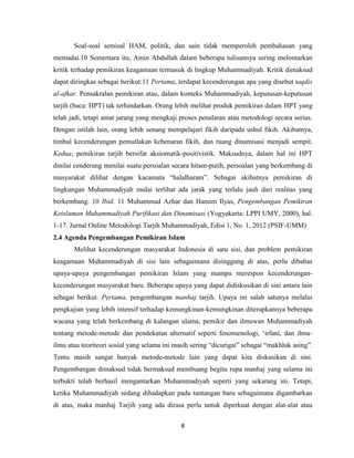 8
Soal-soal semisal HAM, politik, dan sain tidak memperoleh pembahasan yang
memadai.10 Sementara itu, Amin Abdullah dalam beberapa tulisannya sering melontarkan
kritik terhadap pemikiran keagamaan termasuk di lingkup Muhammadiyah. Kritik dimaksud
dapat diringkas sebagai berikut:11 Pertama, terdapat kecenderungan apa yang disebut taqdis
al-afkar. Pensakralan pemikiran atau, dalam konteks Muhammadiyah, keputusan-keputusan
tarjih (baca: HPT) tak terhindarkan. Orang lebih melihat produk pemikiran dalam HPT yang
telah jadi, tetapi amat jarang yang mengkaji proses penalaran atau metodologi secara serius.
Dengan istilah lain, orang lebih senang mempelajari fikih daripada ushul fikih. Akibatnya,
timbul kecenderungan pemutlakan kebenaran fikih, dan ruang dinamisasi menjadi sempit.
Kedua, pemikiran tarjih bersifat aksiomatik-positivistik. Maksudnya, dalam hal ini HPT
dinilai cenderung menilai suatu persoalan secara hitam-putih, persoalan yang berkembang di
masyarakat dilihat dengan kacamata “halalharam”. Sebagai akibatnya pemikiran di
lingkungan Muhammadiyah mulai terlihat ada jarak yang terlalu jauh dari realitas yang
berkembang. 10 Ibid. 11 Muhammad Azhar dan Hamim Ilyas, Pengembangan Pemikiran
Keislaman Muhammadiyah Purifikasi dan Dinamisasi (Yogyakarta: LPPI UMY, 2000), hal.
1-17. Jurnal Online Metodologi Tarjih Muhammadiyah, Edisi 1, No. 1, 2012 (PSIF-UMM)
2.4 Agenda Pengembangan Pemikiran Islam
Melihat kecenderungan masyarakat Indonesia di satu sisi, dan problem pemikiran
keagamaan Muhammadiyah di sisi lain sebagaimana disinggung di atas, perlu dibahas
upaya-upaya pengembangan pemikiran Islam yang mampu merespon kecenderungan-
kecenderungan masyarakat baru. Beberapa upaya yang dapat didiskusikan di sini antara lain
sebagai berikut. Pertama, pengembangan manhaj tarjih. Upaya ini salah satunya melalui
pengkajian yang lebih intensif terhadap kemungkinan-kemungkinan diterapkannya beberapa
wacana yang telah berkembang di kalangan ulama, pemikir dan ilmuwan Muhammadiyah
tentang metode-metode dan pendekatan alternatif seperti fenomenologi, „irfani, dan ilmu-
ilmu atau teoriteori sosial yang selama ini masih sering “dicurigai” sebagai “makhluk asing”.
Tentu masih sangat banyak metode-metode lain yang dapat kita diskusikan di sini.
Pengembangan dimaksud tidak bermaksud membuang begitu rupa manhaj yang selama ini
terbukti telah berhasil mengantarkan Muhammadiyah seperti yang sekarang ini. Tetapi,
ketika Muhammadiyah sedang dihadapkan pada tantangan baru sebagaimana digambarkan
di atas, maka manhaj Tarjih yang ada dirasa perlu untuk diperkuat dengan alat-alat atau
 