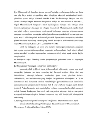 3
Kini Muhammadiyah dipandang kurang responsif terhadap perubahan-perubahan tata dunia
dan nilai baru, seperti permasalahan ekses globalisasi ekonomi, demokratisasi politik,
pluralisme agama, budaya permissif, bioetika, HAM, dan lain-lainnya. Dengan kata lain,
dalam kaitannya dengan perubahan masyarakat menuju era multikultural di abad ke-21,
respon Muhammadiyah tampaknya masih dipertanyakan. Terlepas dari pelbagai kritik
tersebut, sebenarnya belakangan ini sebagian tokoh-tokoh Muhammadiyah sendiri telah
menyadari perlunya pengembangan pemikiran di lingkungan organisasi sehingga mampu
merespon permasalahan masyarakat akibat kecenderungan multikultural, secara cepat dan
tepat. Mereka telah menyadari, Muhammadiyah tidak dapat terus menerus mempertahankan
pendekatan serta metodologi tertentu yang selama ini dipakai. Jurnal Online Metodologi
Tarjih Muhammadiyah, Edisi 1, No. 1, 2012 (PSIF-UMM)
Untuk itu, maka perlu ada upaya terus menerus mencari penyempurnaan pendekatan
dan metode (manhaj) dalam pemikiran keagamaan Muhammadiyah. Salah satunya adalah
dengan mengkaji penyebab permasalahan, termasuk mengkaji ulang aspek manhaj Tarjih,
mengingat hal
ini merupakan aspek terpenting dalam pengembangan pemikiran Islam di lingkungan
Muhammadiyah.
2.2 Problem dan Tantangan Masyarakat Kontemporer
Memasuki abad ke-21, di mana Muhammadiyah telah genap berusia satu abad,
masyarakat Indonesia tak dapat mengelak dari berbagai problem akibat dari arus
industrialisasi, teknologi informasi, bioteknologi, pasar bebas, pluralitas budaya,
demokratisasi, dan individualisme yang menjadi ciri peradaban kontemporer. 3 Di era
industrialisasi kita mencatatat semakin berkembangnya perusahanperusahaan trannasional
dan multinasional yang menempati kawasan baik di kota-kota besar maupun daerah-daerah
terpencil. Perkembangan ini tentu menimbulkan berbagai permasalahan baru baik ekonomi,
politik, budaya, lingkungan, dan moral pada masyarakat setempat. Intinya, masyarakat
setempat lebih banyak dirugikan daripada keuntungan yang telah diambil oleh pihak pemilik
modal asing.
3. Tentang problem masyarakat kontemporer sebagaimana dikemukakan di atas, dapat
dibaca dalam buku antologi Kuntowijoyo, dkk. Intelektualisme Muhammadiyah
Menyongsong Era Baru (Bandung: Mizan, 1995).
 