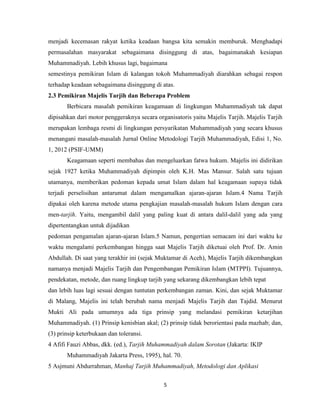 5
menjadi kecemasan rakyat ketika keadaan bangsa kita semakin memburuk. Menghadapi
permasalahan masyarakat sebagaimana disinggung di atas, bagaimanakah kesiapan
Muhammadiyah. Lebih khusus lagi, bagaimana
semestinya pemikiran Islam di kalangan tokoh Muhammadiyah diarahkan sebagai respon
terhadap keadaan sebagaimana disinggung di atas.
2.3 Pemikiran Majelis Tarjih dan Beberapa Problem
Berbicara masalah pemikiran keagamaan di lingkungan Muhammadiyah tak dapat
dipisahkan dari motor penggeraknya secara organisatoris yaitu Majelis Tarjih. Majelis Tarjih
merupakan lembaga resmi di lingkungan persyarikatan Muhammadiyah yang secara khusus
menangani masalah-masalah Jurnal Online Metodologi Tarjih Muhammadiyah, Edisi 1, No.
1, 2012 (PSIF-UMM)
Keagamaan seperti membahas dan mengeluarkan fatwa hukum. Majelis ini didirikan
sejak 1927 ketika Muhammadiyah dipimpin oleh K.H. Mas Mansur. Salah satu tujuan
utamanya, memberikan pedoman kepada umat Islam dalam hal keagamaan supaya tidak
terjadi perselisihan antarumat dalam mengamalkan ajaran-ajaran Islam.4 Nama Tarjih
dipakai oleh karena metode utama pengkajian masalah-masalah hukum Islam dengan cara
men-tarjih. Yaitu, mengambil dalil yang paling kuat di antara dalil-dalil yang ada yang
dipertentangkan untuk dijadikan
pedoman pengamalan ajaran-ajaran Islam.5 Namun, pengertian semacam ini dari waktu ke
waktu mengalami perkembangan hingga saat Majelis Tarjih diketuai oleh Prof. Dr. Amin
Abdullah. Di saat yang terakhir ini (sejak Muktamar di Aceh), Majelis Tarjih dikembangkan
namanya menjadi Majelis Tarjih dan Pengembangan Pemikiran Islam (MTPPI). Tujuannya,
pendekatan, metode, dan ruang lingkup tarjih yang sekarang dikembangkan lebih tepat
dan lebih luas lagi sesuai dengan tuntutan perkembangan zaman. Kini, dan sejak Muktamar
di Malang, Majelis ini telah berubah nama menjadi Majelis Tarjih dan Tajdid. Menurut
Mukti Ali pada umumnya ada tiga prinsip yang melandasi pemikiran ketarjihan
Muhammadiyah. (1) Prinsip kenisbian akal; (2) prinsip tidak berorientasi pada mazhab; dan,
(3) prinsip keterbukaan dan toleransi.
4 Afifi Fauzi Abbas, dkk. (ed.), Tarjih Muhammadiyah dalam Sorotan (Jakarta: IKIP
Muhammadiyah Jakarta Press, 1995), hal. 70.
5 Asjmuni Abdurrahman, Manhaj Tarjih Muhammadiyah, Metodologi dan Aplikasi
 