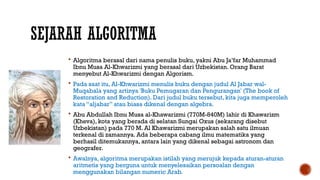 SEJARAH ALGORITMA
 Algoritma berasal dari nama penulis buku, yakni Abu Ja’far Muhammad
Ibnu Musa Al-Khwarizmi yang berasal dari Uzbekistan. Orang Barat
menyebut Al-Khwarizmi dengan Algorism.
 Pada saat itu, Al-Khwarizmi menulis buku dengan judul Al Jabar wal-
Muqabala yang artinya 'Buku Pemugaran dan Pengurangan' (The book of
Restoration and Reduction). Dari judul buku tersebut, kita juga memperoleh
kata “aljabar” atau biasa dikenal dengan algebra.
 Abu Abdullah Ibnu Musa al-Khawarizmi (770M-840M) lahir di Khawarizm
(Kheva), kota yang berada di selatan Sungai Oxus (sekarang disebut
Uzbekistan) pada 770 M. Al Khawarizmi merupakan salah satu ilmuan
terkenal di zamannya. Ada beberapa cabang ilmu matematika yang
berhasil ditemukannya, antara lain yang dikenal sebagai astronom dan
geografer.
 Awalnya, algoritma merupakan istilah yang merujuk kepada aturan-aturan
aritmetis yang berguna untuk menyelesaikan persoalan dengan
menggunakan bilangan numeric Arab.
 