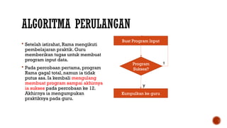 ALGORITMA PERULANGAN
 Setelah istirahat, Rama mengikuti
pembelajaran praktik. Guru
memberikan tugas untuk membuat
program input data.
 Pada percobaan pertama, program
Rama gagal total, namun ia tidak
putus asa. Ia kembali mengulang
membuat program sampai akhirnya
ia sukses pada percobaan ke 12.
Akhirnya ia mengumpukan
praktiknya pada guru.
Buat Program Input
Program
Sukses?
Kumpulkan ke guru
t
y
 