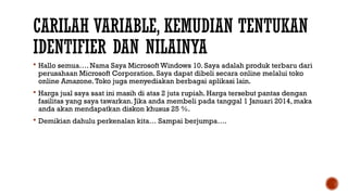 CARILAH VARIABLE, KEMUDIAN TENTUKAN
IDENTIFIER DAN NILAINYA
 Hallo semua…. Nama Saya Microsoft Windows 10. Saya adalah produk terbaru dari
perusahaan Microsoft Corporation. Saya dapat dibeli secara online melalui toko
online Amazone.Toko juga menyediakan berbagai aplikasi lain.
 Harga jual saya saat ini masih di atas 2 juta rupiah. Harga tersebut pantas dengan
fasilitas yang saya tawarkan. Jika anda membeli pada tanggal 1 Januari 2014, maka
anda akan mendapatkan diskon khusus 25 %.
 Demikian dahulu perkenalan kita… Sampai berjumpa….
 