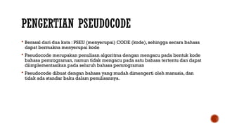 PENGERTIAN PSEUDOCODE
 Berasal dari dua kata : PSEU (menyerupai) CODE (kode), sehingga secara bahasa
dapat bermakna menyerupai kode
 Pseudocode merupakan penulisan algoritma dengan mengacu pada bentuk kode
bahasa pemrograman, namun tidak mengacu pada satu bahasa tertentu dan dapat
diimplementasikan pada seluruh bahasa pemrograman
 Pseudocode dibuat dengan bahasa yang mudah dimengerti oleh manusia, dan
tidak ada standar baku dalam penulisannya.
 