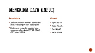 MENERIMA DATA (INPUT)
Penjelasan
 Adalah kondisi dimana computer
menerima input dari pengguna
 Statemen yang digunakan bisa
menggunakan kata INPUT, READ,
GET, atau BACA.
Contoh
 Input NilaiA
 Read NilaiA
 Get NilaiA
 Baca NilaiA
 