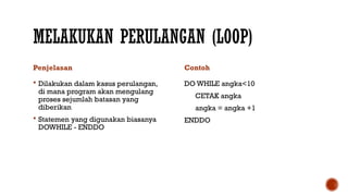 MELAKUKAN PERULANGAN (LOOP)
Penjelasan
 Dilakukan dalam kasus perulangan,
di mana program akan mengulang
proses sejumlah batasan yang
diberikan
 Statemen yang digunakan biasanya
DOWHILE - ENDDO
Contoh
DO WHILE angka<10
CETAK angka
angka = angka +1
ENDDO
 