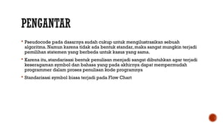 PENGANTAR
 Pseudocode pada dasarnya sudah cukup untuk mengilustrasikan sebuah
algoritma. Namun karena tidak ada bentuk standar, maka sangat mungkin terjadi
pemilihan statemen yang berbeda untuk kasus yang sama.
 Karena itu, standarisasi bentuk penulisan menjadi sangat dibutuhkan agar terjadi
keseragaman symbol dan bahasa yang pada akhirnya dapat mempermudah
programmer dalam proses penulisan kode programnya
 Standarisasi symbol biasa terjadi pada Flow Chart
 